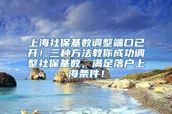 上海社保基数调整端口已开！三种方法教你成功调整社保基数，满足落户上海条件！