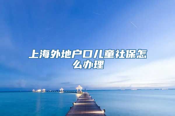 上海外地户口儿童社保怎么办理