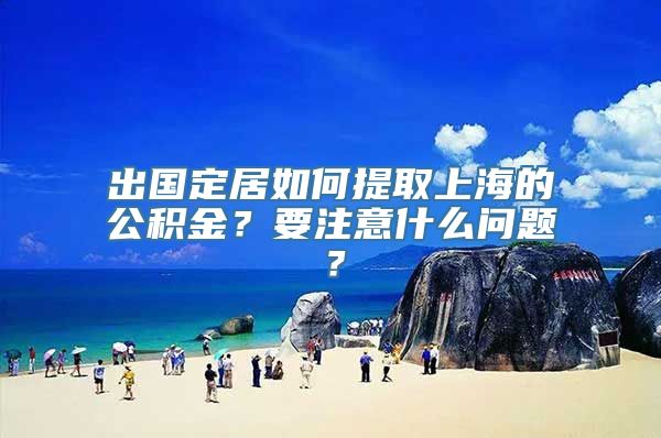 出国定居如何提取上海的公积金？要注意什么问题？