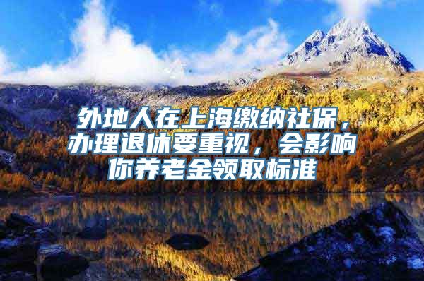 外地人在上海缴纳社保，办理退休要重视，会影响你养老金领取标准