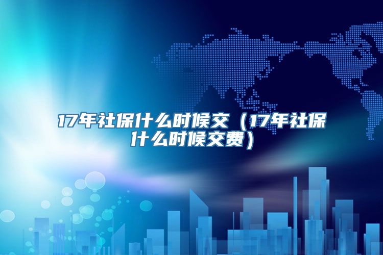 17年社保什么时候交（17年社保什么时候交费）