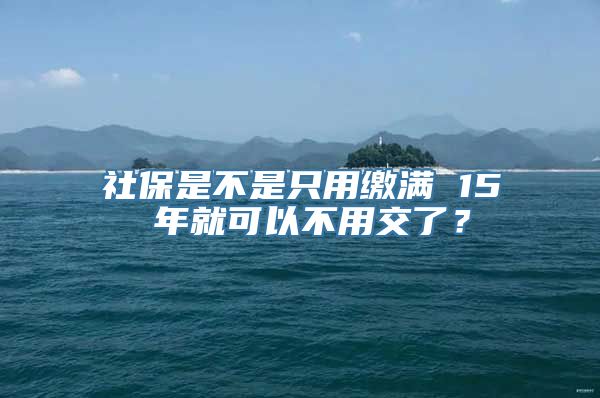 社保是不是只用缴满 15 年就可以不用交了？