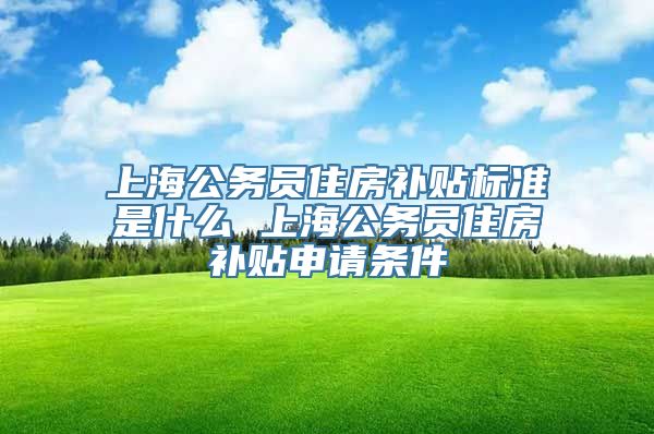 上海公务员住房补贴标准是什么 上海公务员住房补贴申请条件