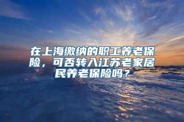 在上海缴纳的职工养老保险，可否转入江苏老家居民养老保险吗？