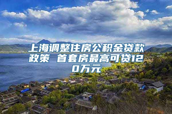 上海调整住房公积金贷款政策 首套房最高可贷120万元