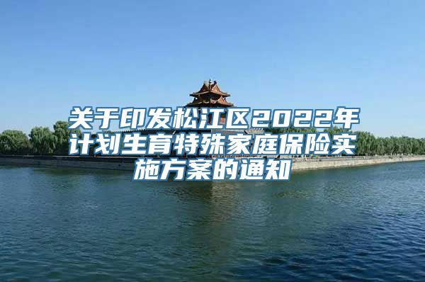 关于印发松江区2022年计划生育特殊家庭保险实施方案的通知