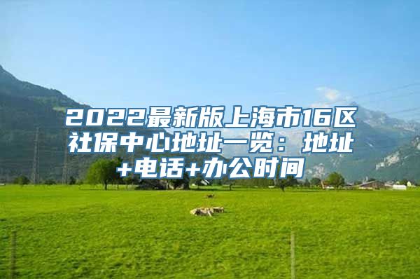 2022最新版上海市16区社保中心地址一览：地址+电话+办公时间