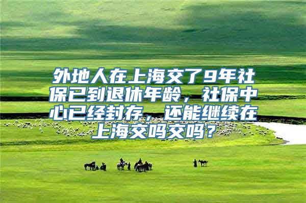 外地人在上海交了9年社保已到退休年龄，社保中心已经封存，还能继续在上海交吗交吗？