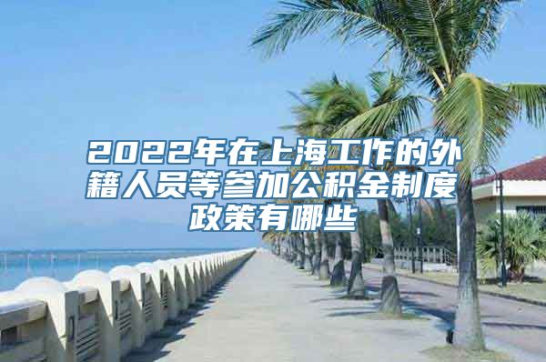 2022年在上海工作的外籍人员等参加公积金制度政策有哪些