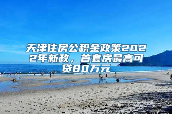 天津住房公积金政策2022年新政，首套房最高可贷80万元