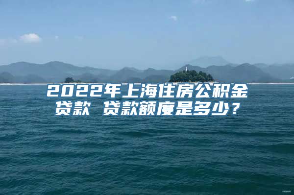 2022年上海住房公积金贷款 贷款额度是多少？