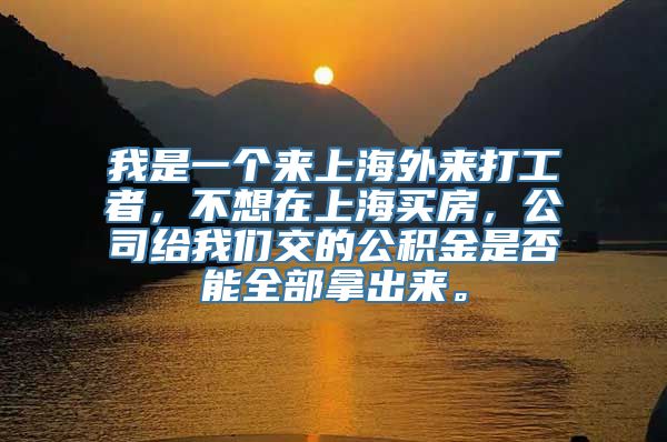 我是一个来上海外来打工者，不想在上海买房，公司给我们交的公积金是否能全部拿出来。