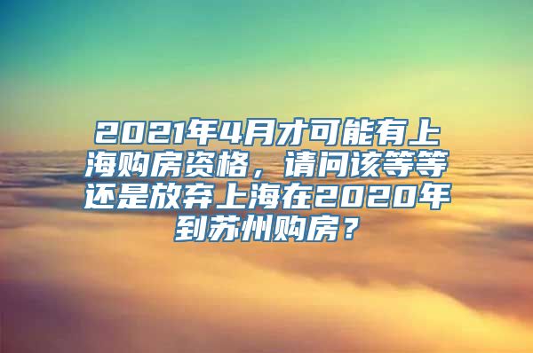 2021年4月才可能有上海购房资格，请问该等等还是放弃上海在2020年到苏州购房？