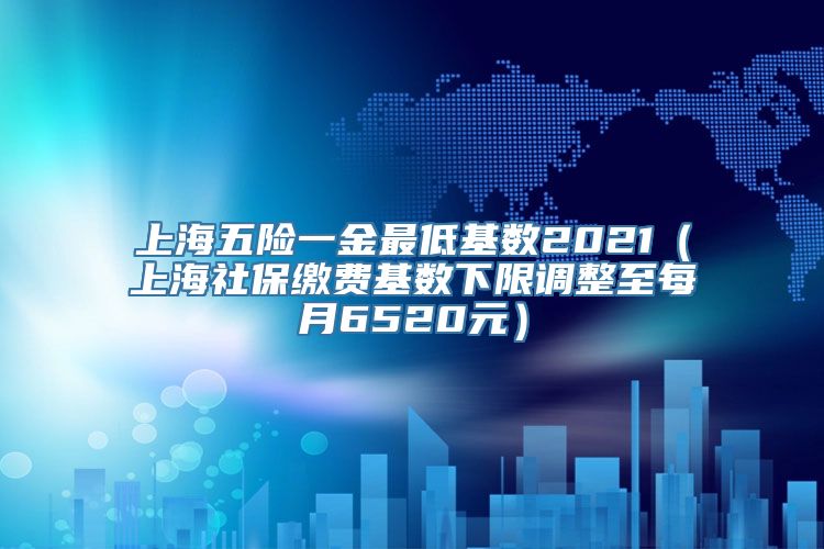 上海五险一金最低基数2021（上海社保缴费基数下限调整至每月6520元）