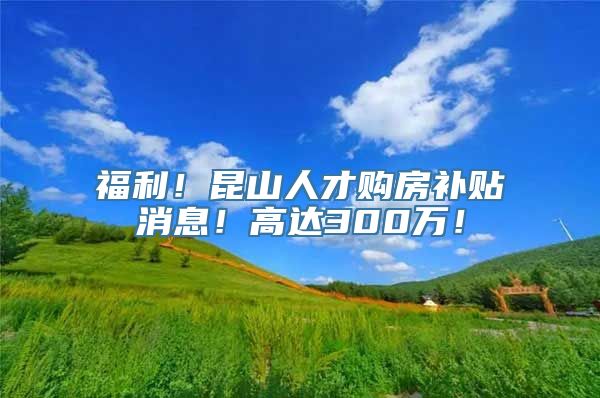 福利！昆山人才购房补贴消息！高达300万！