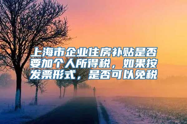 上海市企业住房补贴是否要加个人所得税，如果按发票形式，是否可以免税