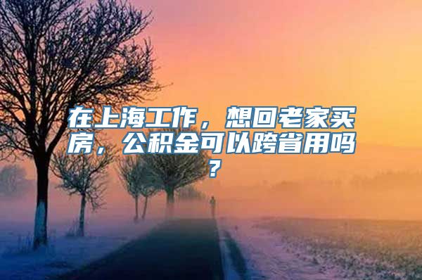 在上海工作，想回老家买房，公积金可以跨省用吗？