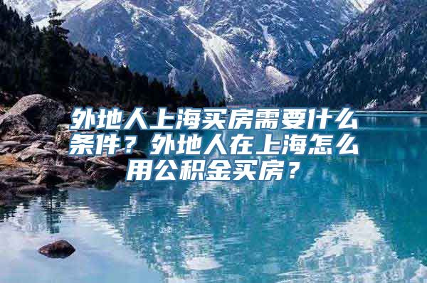 外地人上海买房需要什么条件？外地人在上海怎么用公积金买房？