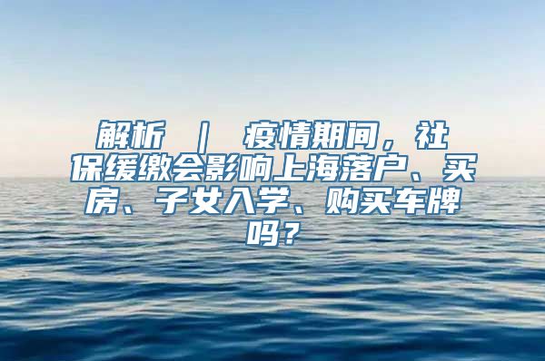 解析 ｜ 疫情期间，社保缓缴会影响上海落户、买房、子女入学、购买车牌吗？