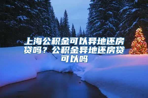 上海公积金可以异地还房贷吗？公积金异地还房贷可以吗