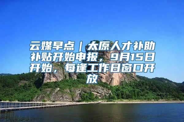 云媒早点｜太原人才补助补贴开始申报，9月15日开始，每逢工作日窗口开放