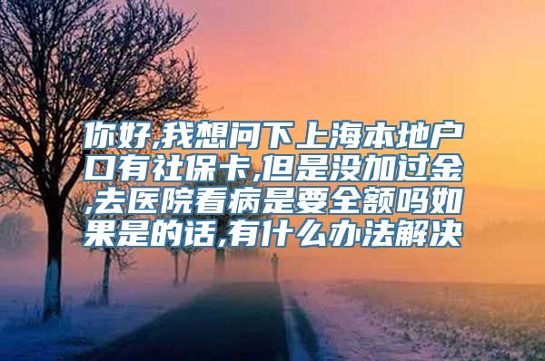 你好,我想问下上海本地户口有社保卡,但是没加过金,去医院看病是要全额吗如果是的话,有什么办法解决