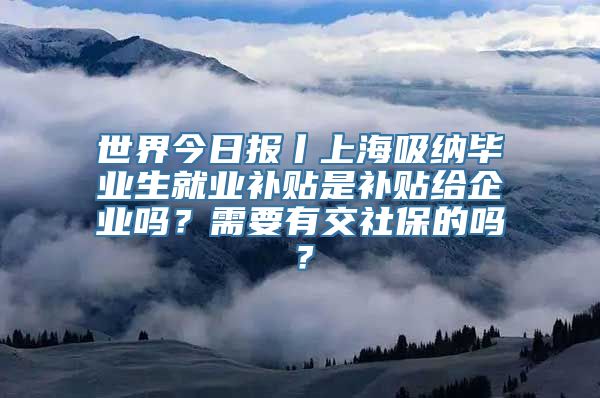 世界今日报丨上海吸纳毕业生就业补贴是补贴给企业吗？需要有交社保的吗？