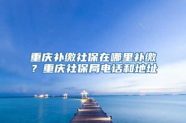 重庆补缴社保在哪里补缴？重庆社保局电话和地址