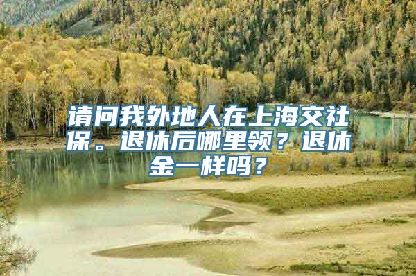 请问我外地人在上海交社保。退休后哪里领？退休金一样吗？