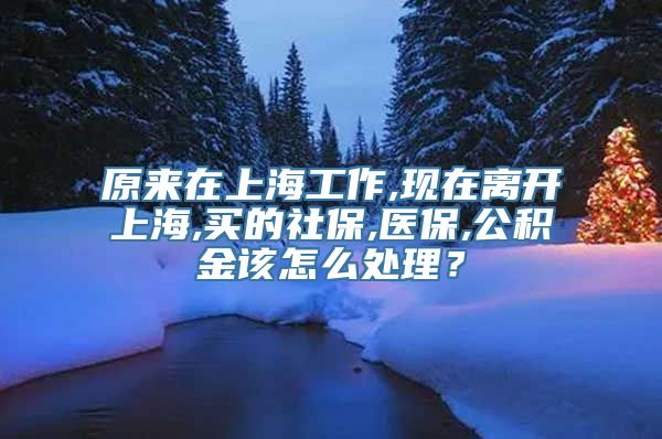 原来在上海工作,现在离开上海,买的社保,医保,公积金该怎么处理？