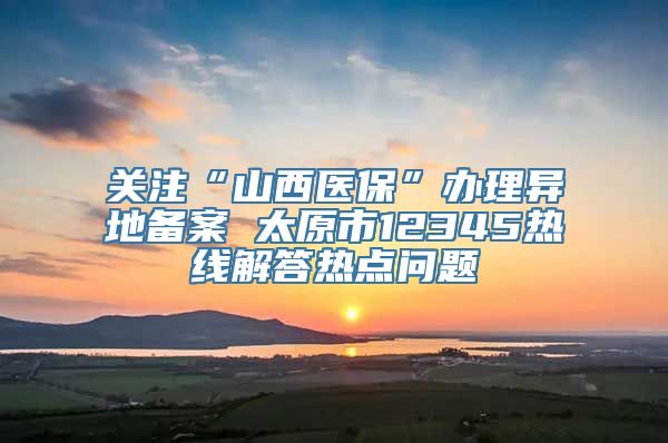 关注“山西医保”办理异地备案 太原市12345热线解答热点问题