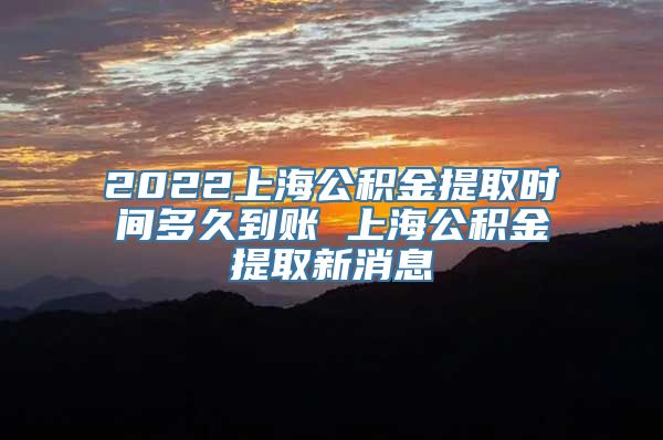 2022上海公积金提取时间多久到账 上海公积金提取新消息