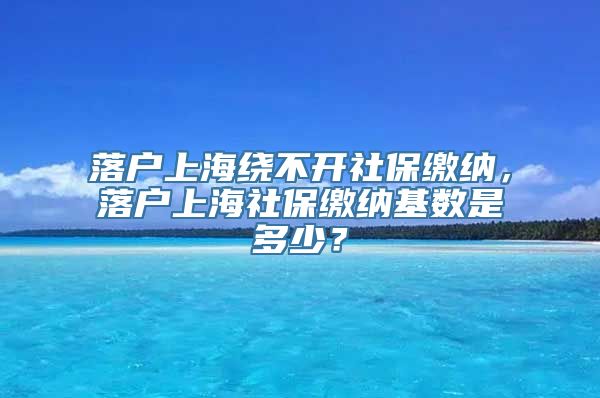 落户上海绕不开社保缴纳，落户上海社保缴纳基数是多少？