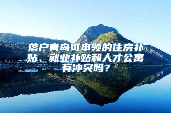 落户青岛可申领的住房补贴、就业补贴和人才公寓有冲突吗？