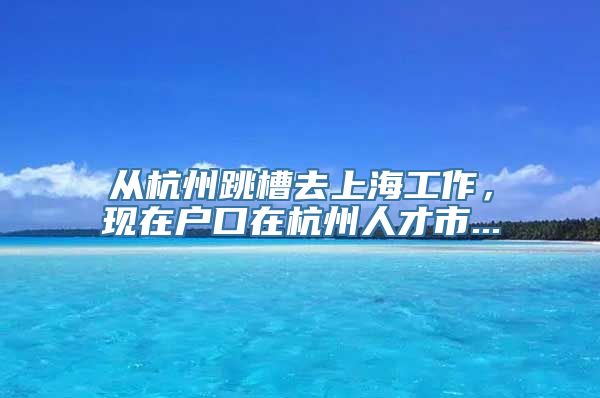 从杭州跳槽去上海工作，现在户口在杭州人才市...