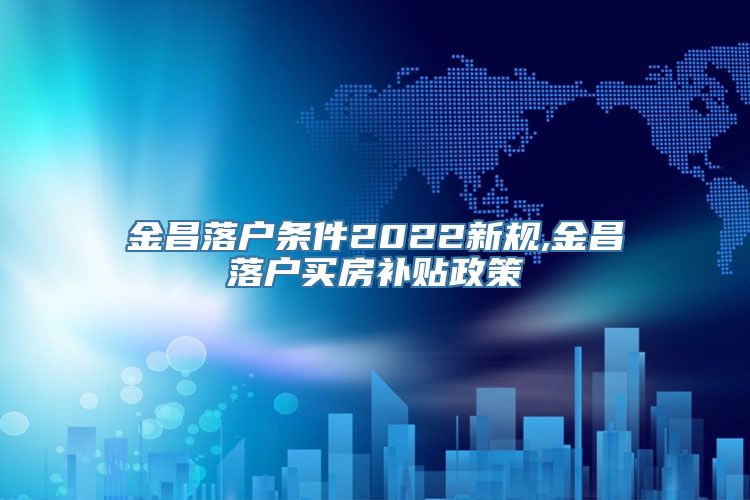 金昌落户条件2022新规,金昌落户买房补贴政策