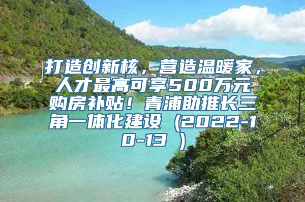 打造创新核，营造温暖家，人才最高可享500万元购房补贴！青浦助推长三角一体化建设 (2022-10-13 )