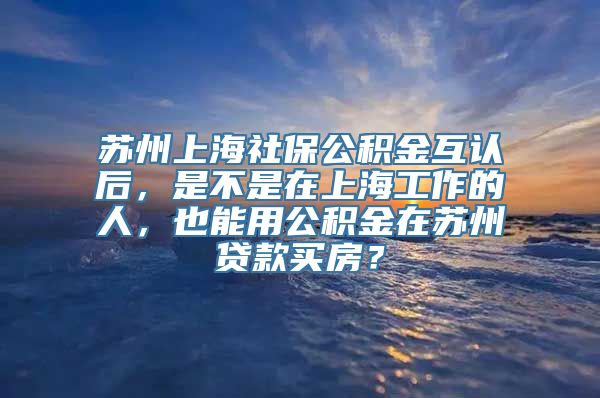 苏州上海社保公积金互认后，是不是在上海工作的人，也能用公积金在苏州贷款买房？