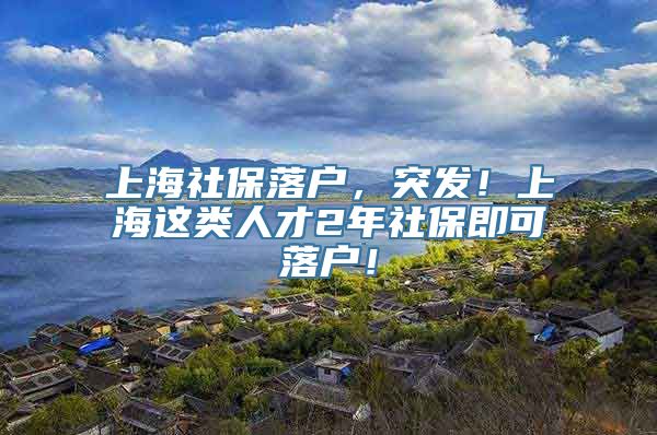 上海社保落户，突发！上海这类人才2年社保即可落户！