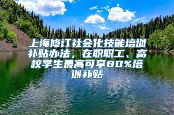 上海修订社会化技能培训补贴办法，在职职工、高校学生最高可享80%培训补贴