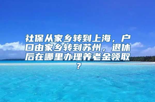 社保从家乡转到上海，户口由家乡转到苏州，退休后在哪里办理养老金领取？