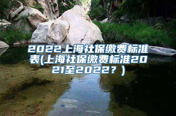 2022上海社保缴费标准表(上海社保缴费标准2021至2022？)