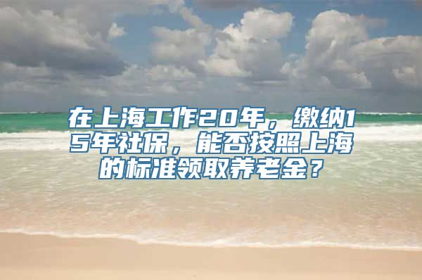 在上海工作20年，缴纳15年社保，能否按照上海的标准领取养老金？