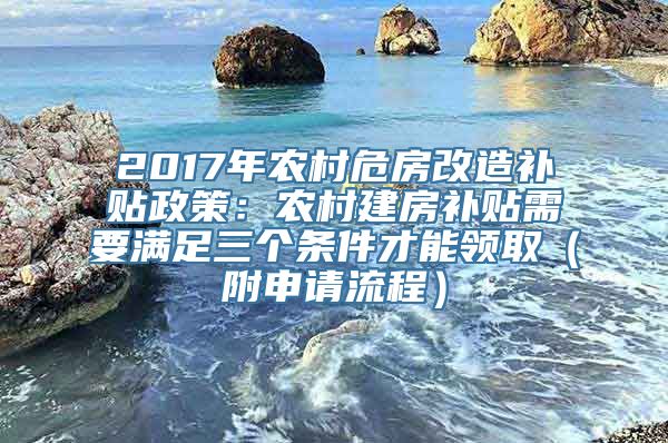 2017年农村危房改造补贴政策：农村建房补贴需要满足三个条件才能领取（附申请流程）