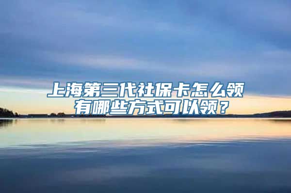 上海第三代社保卡怎么领 有哪些方式可以领？