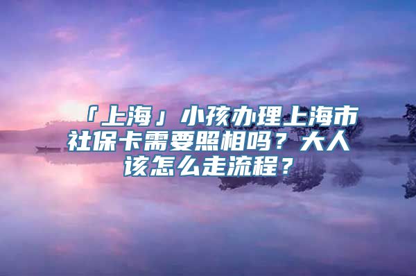 「上海」小孩办理上海市社保卡需要照相吗？大人该怎么走流程？