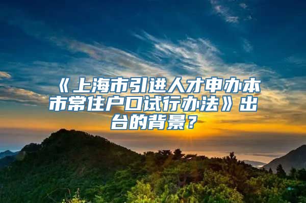 《上海市引进人才申办本市常住户口试行办法》出台的背景？