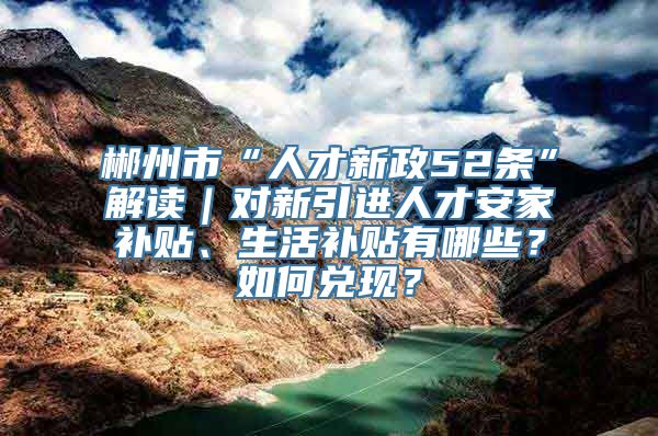 郴州市“人才新政52条”解读｜对新引进人才安家补贴、生活补贴有哪些？如何兑现？