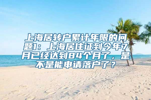 上海居转户累计年限的问题1：上海居住证到今年7月已经达到84个月了，是不是能申请落户了？