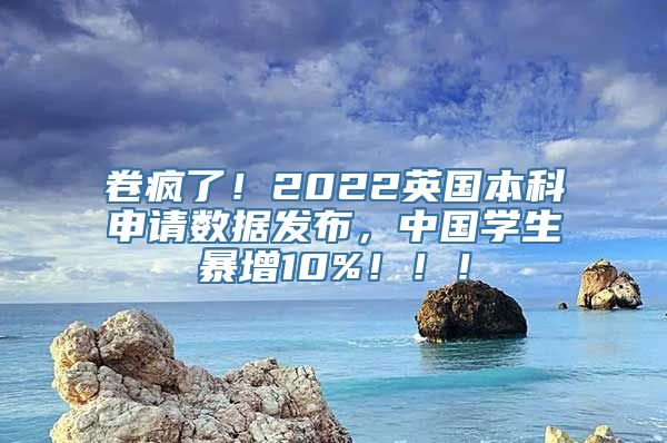 卷疯了！2022英国本科申请数据发布，中国学生暴增10%！！！